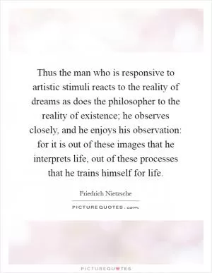 Thus the man who is responsive to artistic stimuli reacts to the reality of dreams as does the philosopher to the reality of existence; he observes closely, and he enjoys his observation: for it is out of these images that he interprets life, out of these processes that he trains himself for life Picture Quote #1