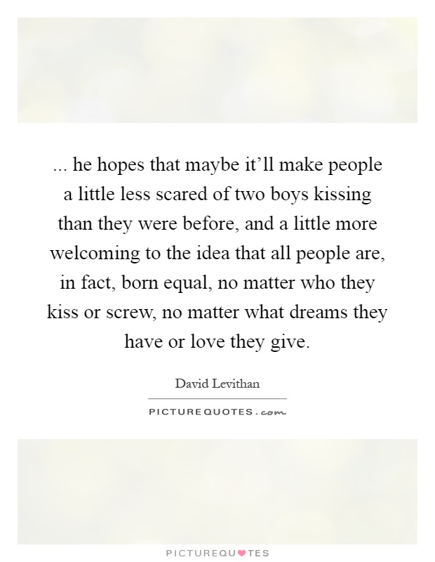 ... he hopes that maybe it'll make people a little less scared of two boys kissing than they were before, and a little more welcoming to the idea that all people are, in fact, born equal, no matter who they kiss or screw, no matter what dreams they have or love they give Picture Quote #1