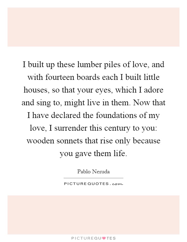 I built up these lumber piles of love, and with fourteen boards each I built little houses, so that your eyes, which I adore and sing to, might live in them. Now that I have declared the foundations of my love, I surrender this century to you: wooden sonnets that rise only because you gave them life Picture Quote #1