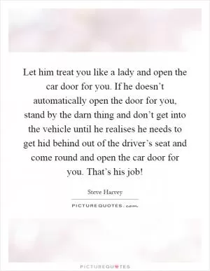 Let him treat you like a lady and open the car door for you. If he doesn’t automatically open the door for you, stand by the darn thing and don’t get into the vehicle until he realises he needs to get hid behind out of the driver’s seat and come round and open the car door for you. That’s his job! Picture Quote #1