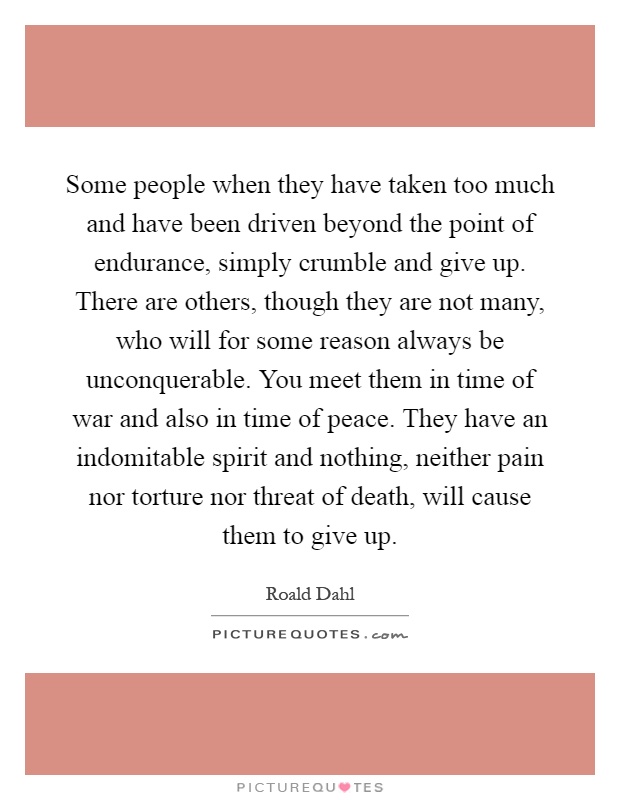 Some people when they have taken too much and have been driven beyond the point of endurance, simply crumble and give up. There are others, though they are not many, who will for some reason always be unconquerable. You meet them in time of war and also in time of peace. They have an indomitable spirit and nothing, neither pain nor torture nor threat of death, will cause them to give up Picture Quote #1