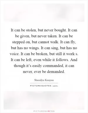 It can be stolen, but never bought. It can be given, but never taken. It can be stepped on, but cannot walk. It can fly, but has no wings. It can sing, but has no voice. It can be broken, but still it work s. It can be left, even while it follows. And though it’s easily commanded, it can never, ever be demanded Picture Quote #1