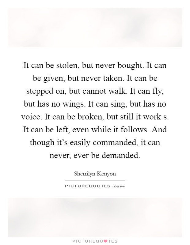 It can be stolen, but never bought. It can be given, but never taken. It can be stepped on, but cannot walk. It can fly, but has no wings. It can sing, but has no voice. It can be broken, but still it work s. It can be left, even while it follows. And though it's easily commanded, it can never, ever be demanded Picture Quote #1
