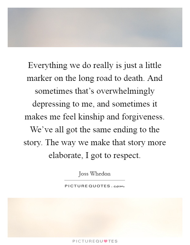 Everything we do really is just a little marker on the long road to death. And sometimes that's overwhelmingly depressing to me, and sometimes it makes me feel kinship and forgiveness. We've all got the same ending to the story. The way we make that story more elaborate, I got to respect Picture Quote #1