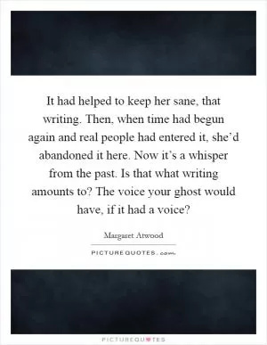 It had helped to keep her sane, that writing. Then, when time had begun again and real people had entered it, she’d abandoned it here. Now it’s a whisper from the past. Is that what writing amounts to? The voice your ghost would have, if it had a voice? Picture Quote #1