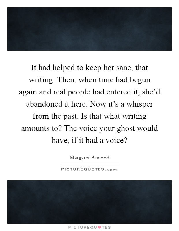 It had helped to keep her sane, that writing. Then, when time had begun again and real people had entered it, she'd abandoned it here. Now it's a whisper from the past. Is that what writing amounts to? The voice your ghost would have, if it had a voice? Picture Quote #1