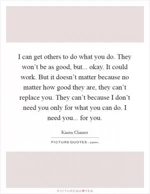 I can get others to do what you do. They won’t be as good, but... okay. It could work. But it doesn’t matter because no matter how good they are, they can’t replace you. They can’t because I don’t need you only for what you can do. I need you... for you Picture Quote #1