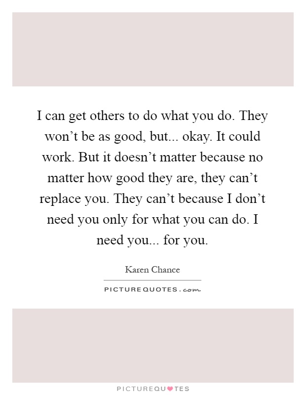 I can get others to do what you do. They won't be as good, but... okay. It could work. But it doesn't matter because no matter how good they are, they can't replace you. They can't because I don't need you only for what you can do. I need you... for you Picture Quote #1