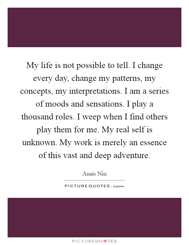 My life is not possible to tell. I change every day, change my patterns, my concepts, my interpretations. I am a series of moods and sensations. I play a thousand roles. I weep when I find others play them for me. My real self is unknown. My work is merely an essence of this vast and deep adventure Picture Quote #1