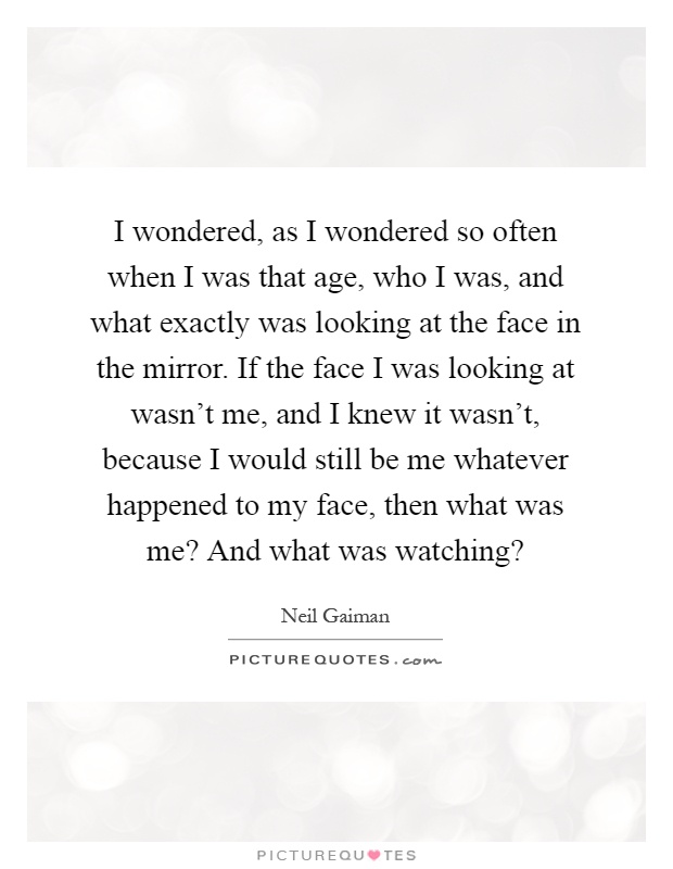I wondered, as I wondered so often when I was that age, who I was, and what exactly was looking at the face in the mirror. If the face I was looking at wasn't me, and I knew it wasn't, because I would still be me whatever happened to my face, then what was me? And what was watching? Picture Quote #1