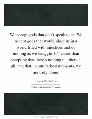 We accept gods that don’t speak to us. We accept gods that would place us in a world filled with injustices and do nothing as we struggle. It’s easier than accepting that there’s nothing out there at all, and that, in our darkest moments, we are truly alone Picture Quote #1