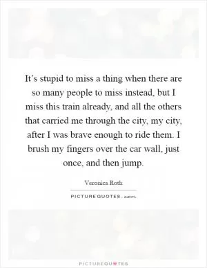It’s stupid to miss a thing when there are so many people to miss instead, but I miss this train already, and all the others that carried me through the city, my city, after I was brave enough to ride them. I brush my fingers over the car wall, just once, and then jump Picture Quote #1