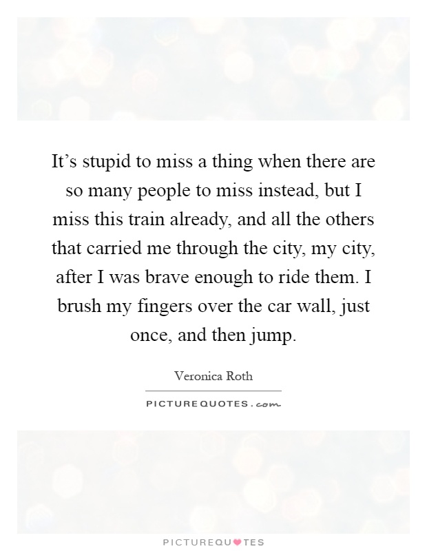 It's stupid to miss a thing when there are so many people to miss instead, but I miss this train already, and all the others that carried me through the city, my city, after I was brave enough to ride them. I brush my fingers over the car wall, just once, and then jump Picture Quote #1