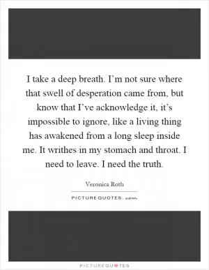 I take a deep breath. I’m not sure where that swell of desperation came from, but know that I’ve acknowledge it, it’s impossible to ignore, like a living thing has awakened from a long sleep inside me. It writhes in my stomach and throat. I need to leave. I need the truth Picture Quote #1