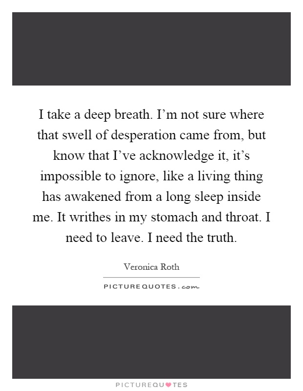 I take a deep breath. I'm not sure where that swell of desperation came from, but know that I've acknowledge it, it's impossible to ignore, like a living thing has awakened from a long sleep inside me. It writhes in my stomach and throat. I need to leave. I need the truth Picture Quote #1
