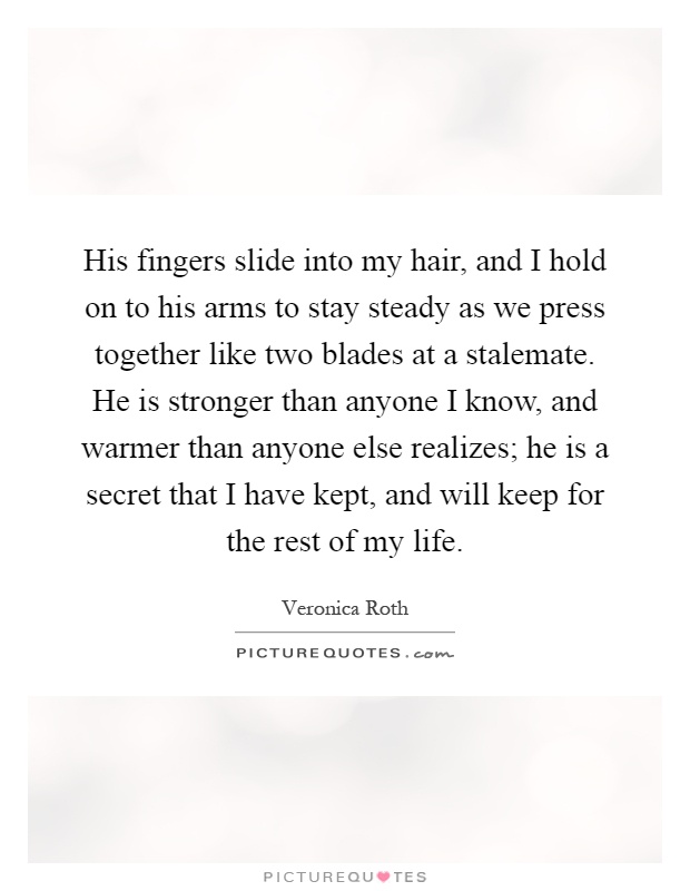His fingers slide into my hair, and I hold on to his arms to stay steady as we press together like two blades at a stalemate. He is stronger than anyone I know, and warmer than anyone else realizes; he is a secret that I have kept, and will keep for the rest of my life Picture Quote #1