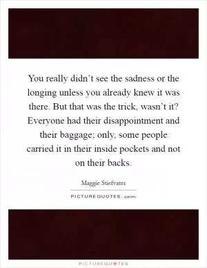 You really didn’t see the sadness or the longing unless you already knew it was there. But that was the trick, wasn’t it? Everyone had their disappointment and their baggage; only, some people carried it in their inside pockets and not on their backs Picture Quote #1