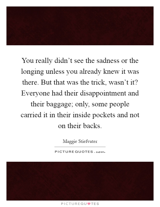 You really didn't see the sadness or the longing unless you already knew it was there. But that was the trick, wasn't it? Everyone had their disappointment and their baggage; only, some people carried it in their inside pockets and not on their backs Picture Quote #1