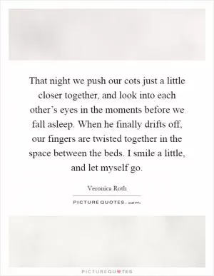 That night we push our cots just a little closer together, and look into each other’s eyes in the moments before we fall asleep. When he finally drifts off, our fingers are twisted together in the space between the beds. I smile a little, and let myself go Picture Quote #1