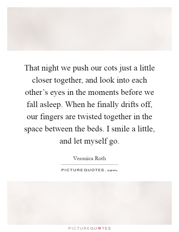 That night we push our cots just a little closer together, and look into each other's eyes in the moments before we fall asleep. When he finally drifts off, our fingers are twisted together in the space between the beds. I smile a little, and let myself go Picture Quote #1