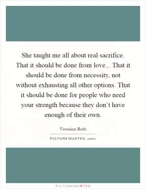 She taught me all about real sacrifice. That it should be done from love... That it should be done from necessity, not without exhausting all other options. That it should be done for people who need your strength because they don’t have enough of their own Picture Quote #1
