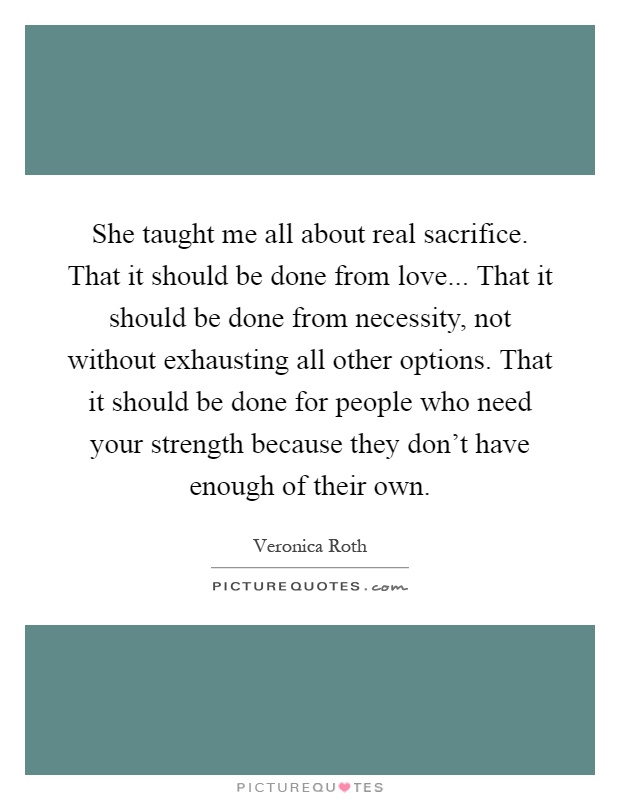 She taught me all about real sacrifice. That it should be done from love... That it should be done from necessity, not without exhausting all other options. That it should be done for people who need your strength because they don't have enough of their own Picture Quote #1