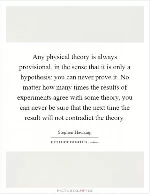 Any physical theory is always provisional, in the sense that it is only a hypothesis: you can never prove it. No matter how many times the results of experiments agree with some theory, you can never be sure that the next time the result will not contradict the theory Picture Quote #1
