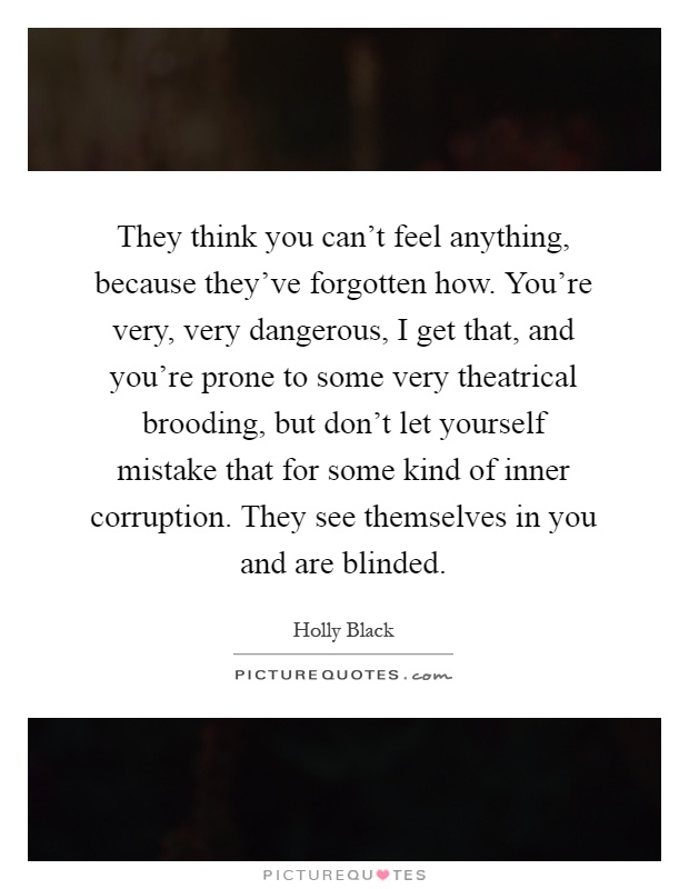They think you can't feel anything, because they've forgotten how. You're very, very dangerous, I get that, and you're prone to some very theatrical brooding, but don't let yourself mistake that for some kind of inner corruption. They see themselves in you and are blinded Picture Quote #1