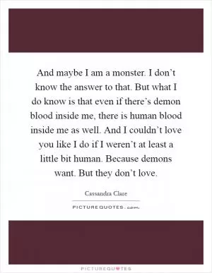 And maybe I am a monster. I don’t know the answer to that. But what I do know is that even if there’s demon blood inside me, there is human blood inside me as well. And I couldn’t love you like I do if I weren’t at least a little bit human. Because demons want. But they don’t love Picture Quote #1