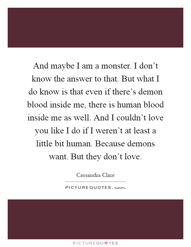 And maybe I am a monster. I don't know the answer to that. But what I do know is that even if there's demon blood inside me, there is human blood inside me as well. And I couldn't love you like I do if I weren't at least a little bit human. Because demons want. But they don't love Picture Quote #1