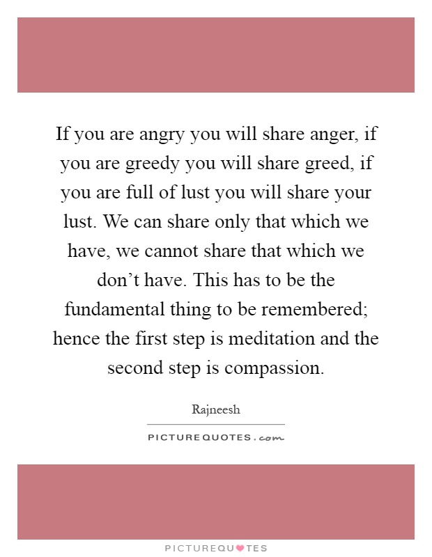 If you are angry you will share anger, if you are greedy you will share greed, if you are full of lust you will share your lust. We can share only that which we have, we cannot share that which we don't have. This has to be the fundamental thing to be remembered; hence the first step is meditation and the second step is compassion Picture Quote #1