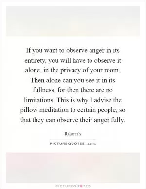 If you want to observe anger in its entirety, you will have to observe it alone, in the privacy of your room. Then alone can you see it in its fullness, for then there are no limitations. This is why I advise the pillow meditation to certain people, so that they can observe their anger fully Picture Quote #1