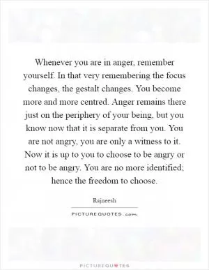 Whenever you are in anger, remember yourself. In that very remembering the focus changes, the gestalt changes. You become more and more centred. Anger remains there just on the periphery of your being, but you know now that it is separate from you. You are not angry, you are only a witness to it. Now it is up to you to choose to be angry or not to be angry. You are no more identified; hence the freedom to choose Picture Quote #1