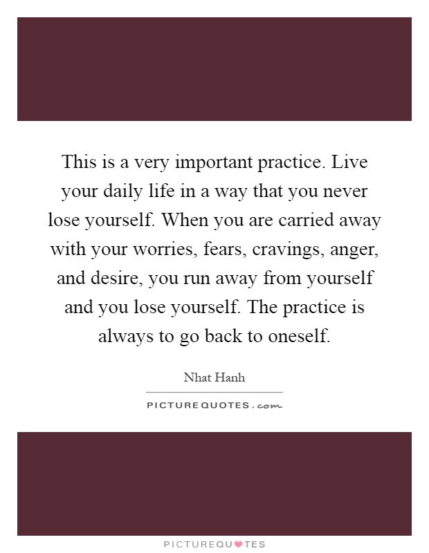 This is a very important practice. Live your daily life in a way that you never lose yourself. When you are carried away with your worries, fears, cravings, anger, and desire, you run away from yourself and you lose yourself. The practice is always to go back to oneself Picture Quote #1