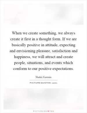 When we create something, we always create it first in a thought form. If we are basically positive in attitude, expecting and envisioning pleasure, satisfaction and happiness, we will attract and create people, situations, and events which conform to our positive expectations Picture Quote #1