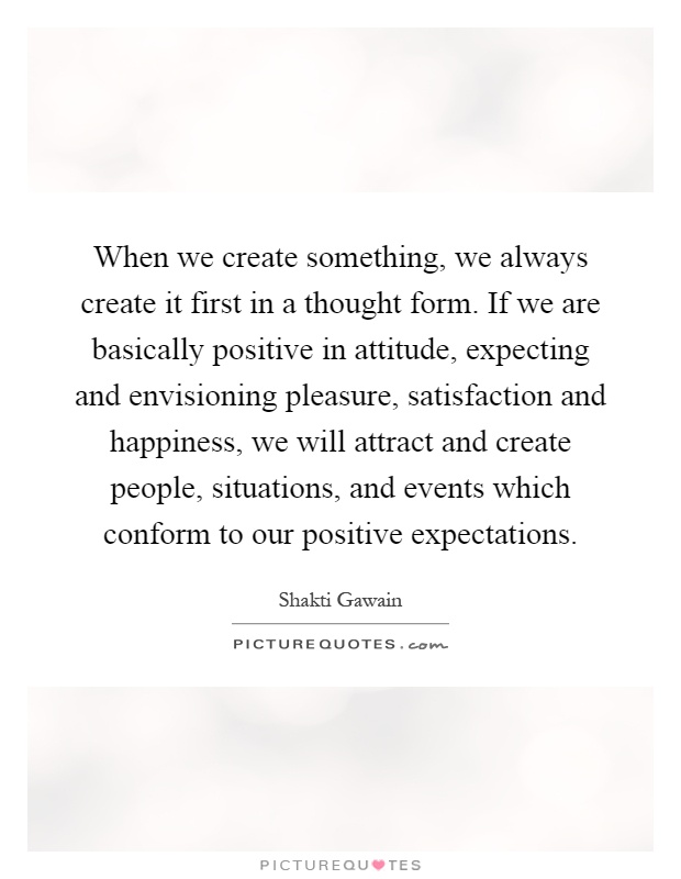 When we create something, we always create it first in a thought form. If we are basically positive in attitude, expecting and envisioning pleasure, satisfaction and happiness, we will attract and create people, situations, and events which conform to our positive expectations Picture Quote #1