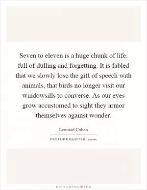 Seven to eleven is a huge chunk of life, full of dulling and forgetting. It is fabled that we slowly lose the gift of speech with animals, that birds no longer visit our windowsills to converse. As our eyes grow accustomed to sight they armor themselves against wonder Picture Quote #1