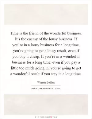 Time is the friend of the wonderful business. It’s the enemy of the lousy business. If you’re in a lousy business for a long time, you’re going to get a lousy result, even if you buy it cheap. If you’re in a wonderful business for a long time, even if you pay a little too much going in, you’re going to get a wonderful result if you stay in a long time Picture Quote #1