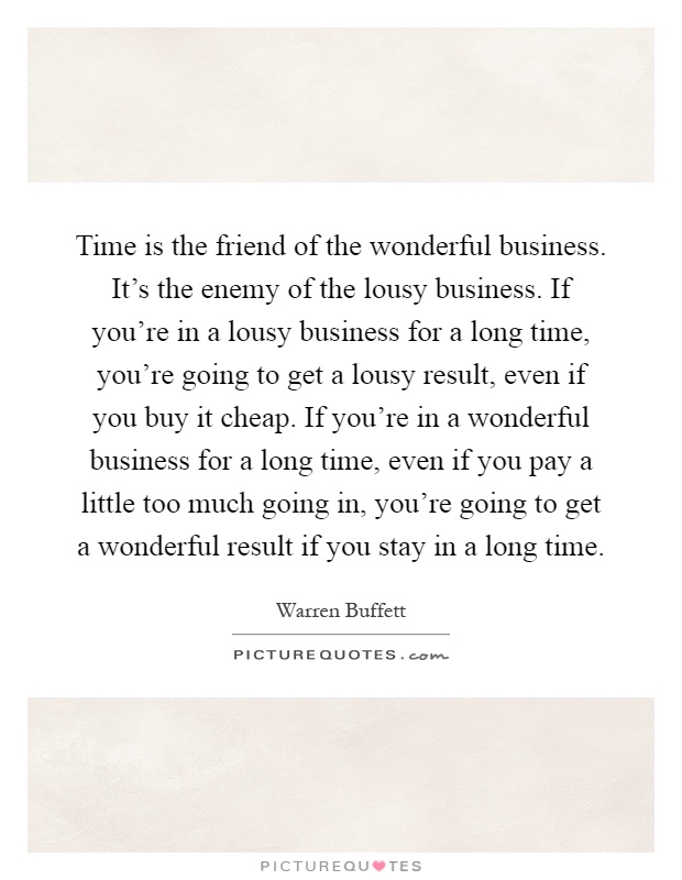 Time is the friend of the wonderful business. It's the enemy of the lousy business. If you're in a lousy business for a long time, you're going to get a lousy result, even if you buy it cheap. If you're in a wonderful business for a long time, even if you pay a little too much going in, you're going to get a wonderful result if you stay in a long time Picture Quote #1