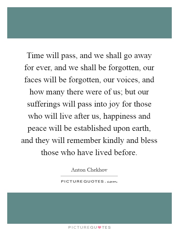 Time will pass, and we shall go away for ever, and we shall be forgotten, our faces will be forgotten, our voices, and how many there were of us; but our sufferings will pass into joy for those who will live after us, happiness and peace will be established upon earth, and they will remember kindly and bless those who have lived before Picture Quote #1