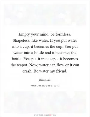 Empty your mind, be formless. Shapeless, like water. If you put water into a cup, it becomes the cup. You put water into a bottle and it becomes the bottle. You put it in a teapot it becomes the teapot. Now, water can flow or it can crash. Be water my friend Picture Quote #1