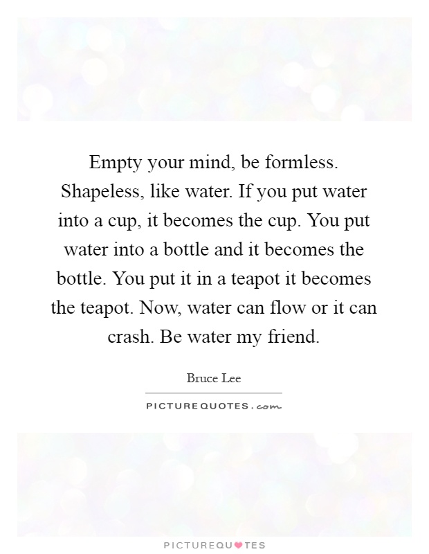 Empty your mind, be formless. Shapeless, like water. If you put water into a cup, it becomes the cup. You put water into a bottle and it becomes the bottle. You put it in a teapot it becomes the teapot. Now, water can flow or it can crash. Be water my friend Picture Quote #1