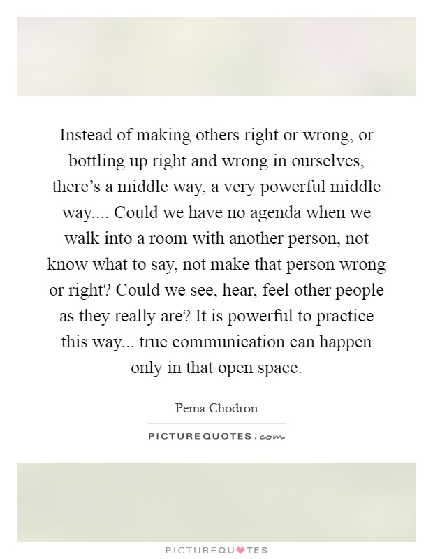 Instead of making others right or wrong, or bottling up right and wrong in ourselves, there's a middle way, a very powerful middle way.... Could we have no agenda when we walk into a room with another person, not know what to say, not make that person wrong or right? Could we see, hear, feel other people as they really are? It is powerful to practice this way... true communication can happen only in that open space Picture Quote #1