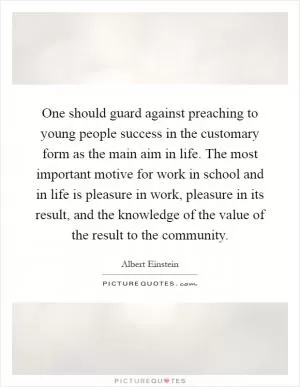 One should guard against preaching to young people success in the customary form as the main aim in life. The most important motive for work in school and in life is pleasure in work, pleasure in its result, and the knowledge of the value of the result to the community Picture Quote #1