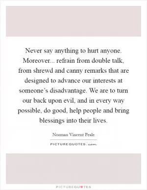 Never say anything to hurt anyone. Moreover... refrain from double talk, from shrewd and canny remarks that are designed to advance our interests at someone’s disadvantage. We are to turn our back upon evil, and in every way possible, do good, help people and bring blessings into their lives Picture Quote #1
