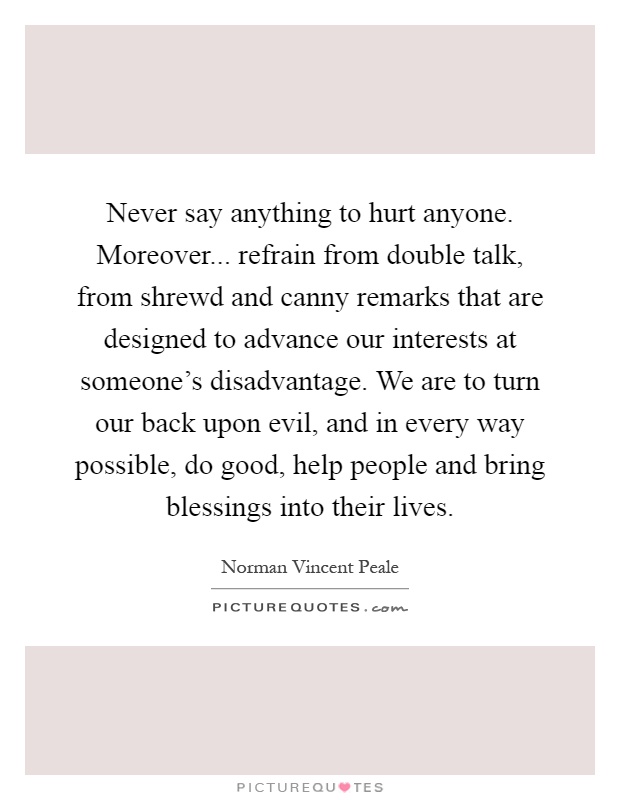 Never say anything to hurt anyone. Moreover... refrain from double talk, from shrewd and canny remarks that are designed to advance our interests at someone's disadvantage. We are to turn our back upon evil, and in every way possible, do good, help people and bring blessings into their lives Picture Quote #1