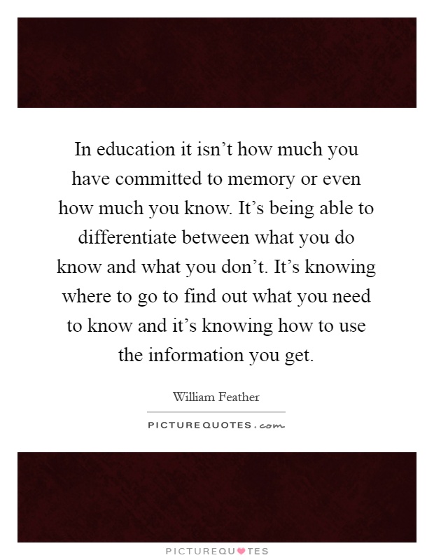 In education it isn't how much you have committed to memory or even how much you know. It's being able to differentiate between what you do know and what you don't. It's knowing where to go to find out what you need to know and it's knowing how to use the information you get Picture Quote #1