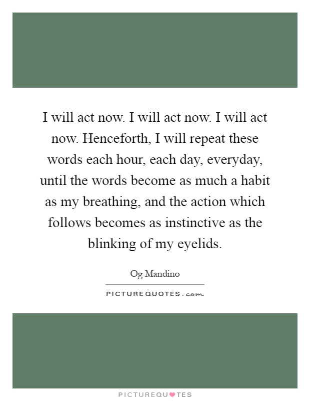 I will act now. I will act now. I will act now. Henceforth, I will repeat these words each hour, each day, everyday, until the words become as much a habit as my breathing, and the action which follows becomes as instinctive as the blinking of my eyelids Picture Quote #1