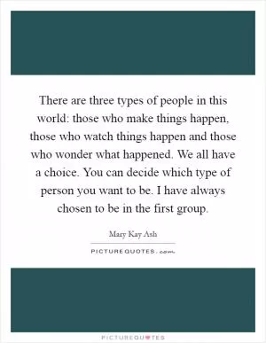 There are three types of people in this world: those who make things happen, those who watch things happen and those who wonder what happened. We all have a choice. You can decide which type of person you want to be. I have always chosen to be in the first group Picture Quote #1