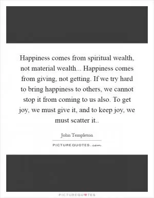 Happiness comes from spiritual wealth, not material wealth... Happiness comes from giving, not getting. If we try hard to bring happiness to others, we cannot stop it from coming to us also. To get joy, we must give it, and to keep joy, we must scatter it Picture Quote #1